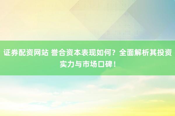 证券配资网站 誉合资本表现如何？全面解析其投资实力与市场口碑！