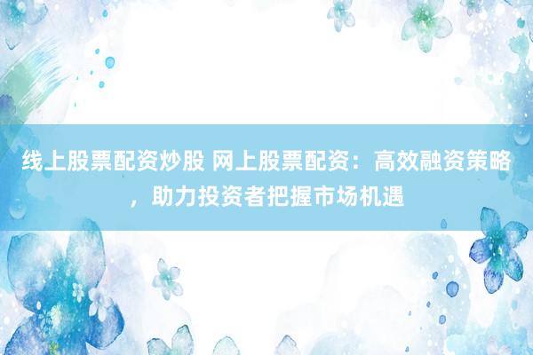 线上股票配资炒股 网上股票配资:高效融资策略,助力投资者把握市场机遇