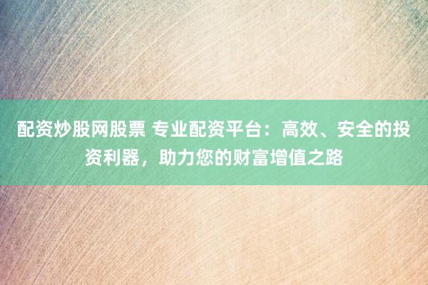 配资炒股网股票 专业配资平台：高效、安全的投资利器，助力您的财富增值之路