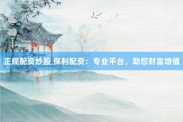 正规配资炒股 保利配资：专业平台，助您财富增值