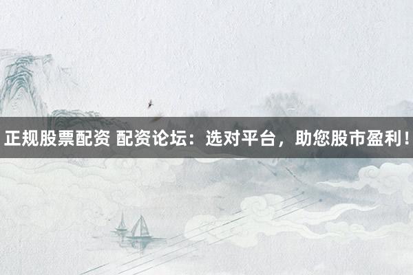 正规股票配资 配资论坛：选对平台，助您股市盈利！