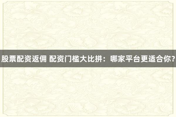 股票配资返佣 配资门槛大比拼：哪家平台更适合你？