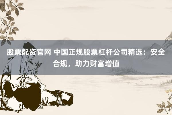 股票配资官网 中国正规股票杠杆公司精选：安全合规，助力财富增值
