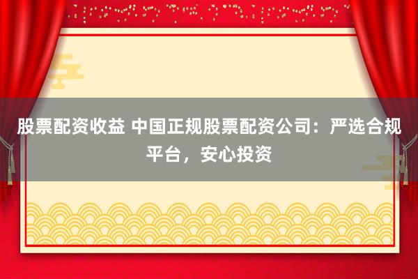 股票配资收益 中国正规股票配资公司：严选合规平台，安心投资