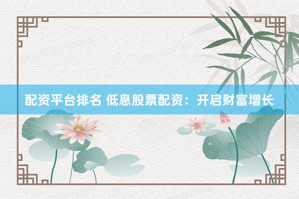 配资平台排名 低息股票配资：开启财富增长