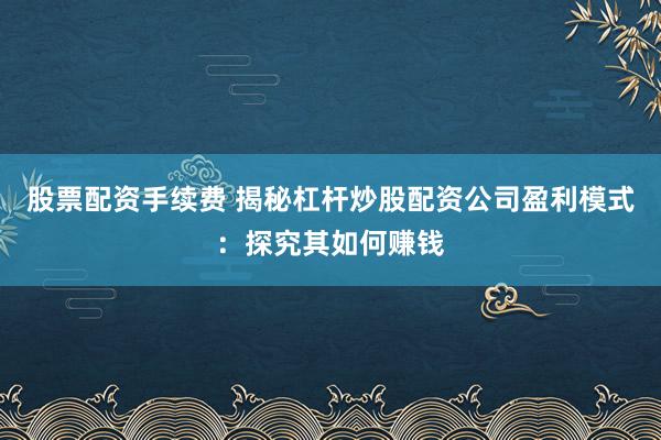 股票配资手续费 揭秘杠杆炒股配资公司盈利模式：探究其如何赚钱