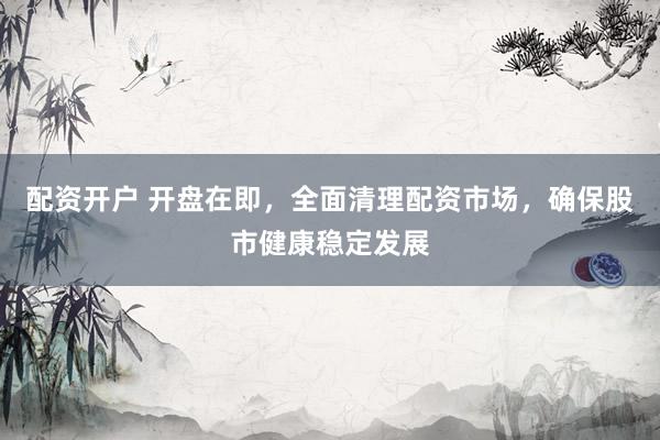 配资开户 开盘在即，全面清理配资市场，确保股市健康稳定发展