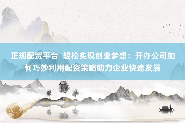 正规配资平台  轻松实现创业梦想：开办公司如何巧妙利用配资策略助力企业快速发展