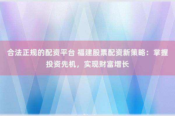 合法正规的配资平台 福建股票配资新策略:掌握投资先机,实现财富增长