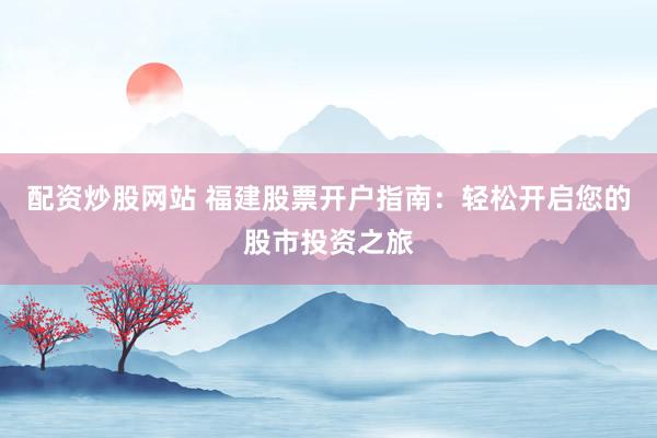 配资炒股网站 福建股票开户指南：轻松开启您的股市投资之旅