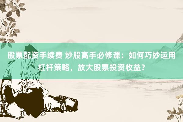股票配资手续费 炒股高手必修课：如何巧妙运用杠杆策略，放大股票投资收益？