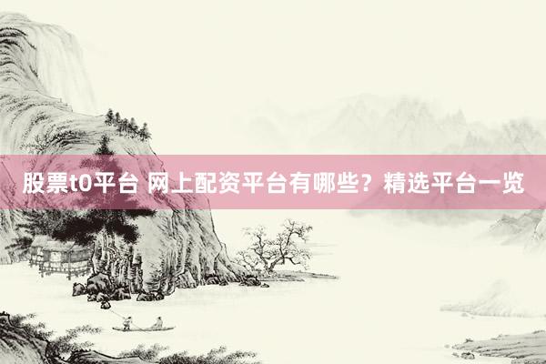 股票t0平台 网上配资平台有哪些？精选平台一览