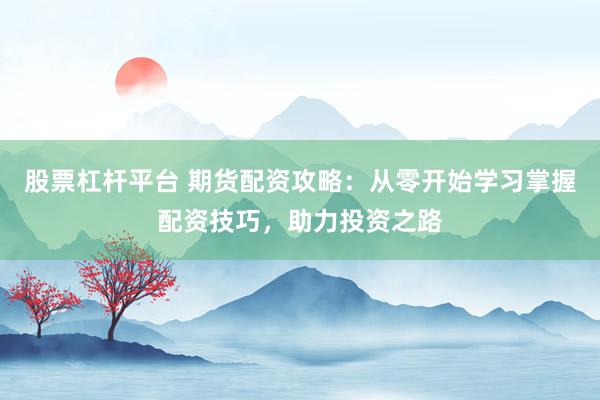 股票杠杆平台 期货配资攻略：从零开始学习掌握配资技巧，助力投资之路