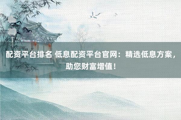 配资平台排名 低息配资平台官网：精选低息方案，助您财富增值！