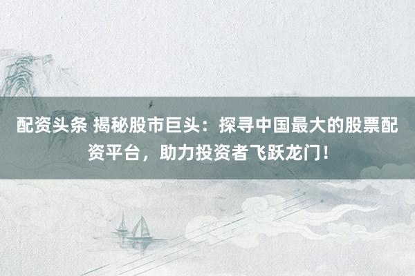 配资头条 揭秘股市巨头:探寻中国最大的股票配资平台,助力投资者飞跃龙门!