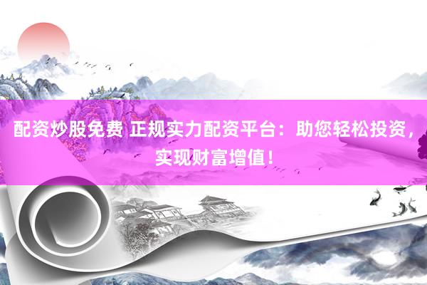 配资炒股免费 正规实力配资平台：助您轻松投资，实现财富增值！