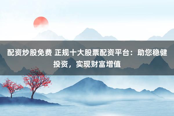 配资炒股免费 正规十大股票配资平台：助您稳健投资，实现财富增值