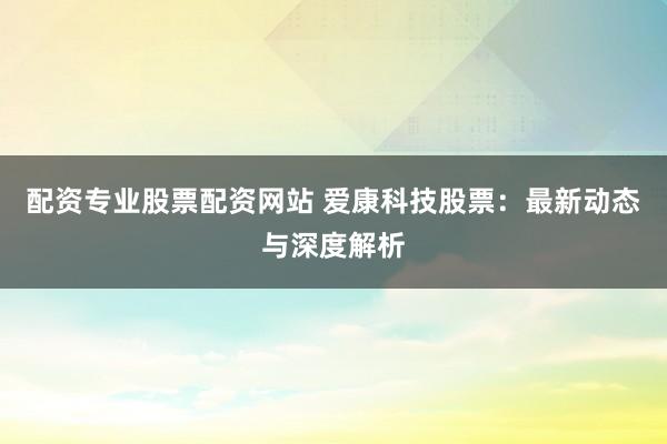 配资专业股票配资网站 爱康科技股票:最新动态与深度解析