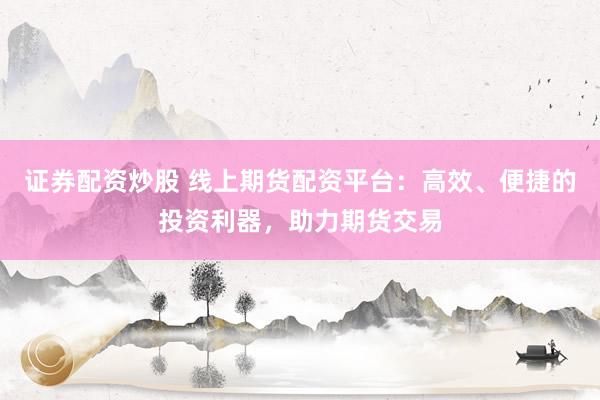 证券配资炒股 线上期货配资平台：高效、便捷的投资利器，助力期货交易