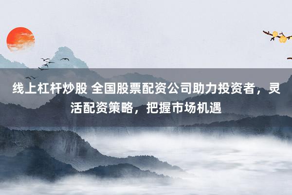 线上杠杆炒股 全国股票配资公司助力投资者，灵活配资策略，把握市场机遇