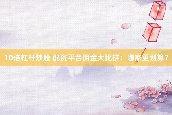 10倍杠杆炒股 配资平台佣金大比拼：哪家更划算？
