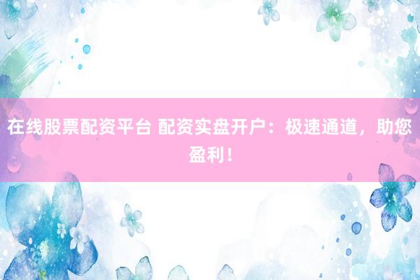 在线股票配资平台 配资实盘开户：极速通道，助您盈利！
