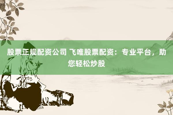 股票正规配资公司 飞唯股票配资：专业平台，助您轻松炒股