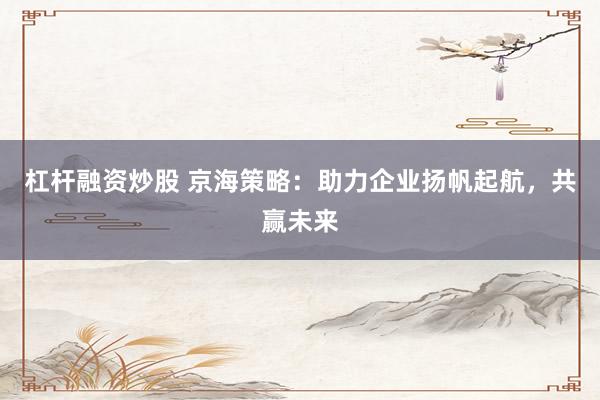 杠杆融资炒股 京海策略：助力企业扬帆起航，共赢未来