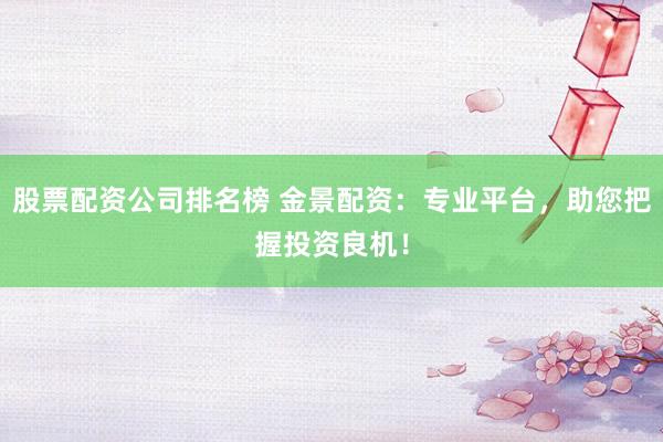 股票配资公司排名榜 金景配资：专业平台，助您把握投资良机！