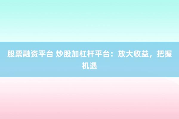 股票融资平台 炒股加杠杆平台:放大收益,把握机遇