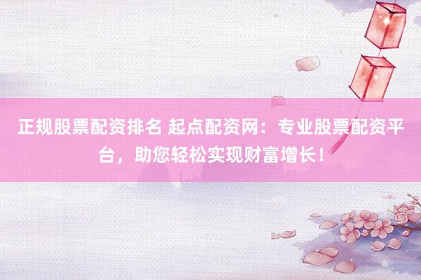 正规股票配资排名 起点配资网：专业股票配资平台，助您轻松实现财富增长！